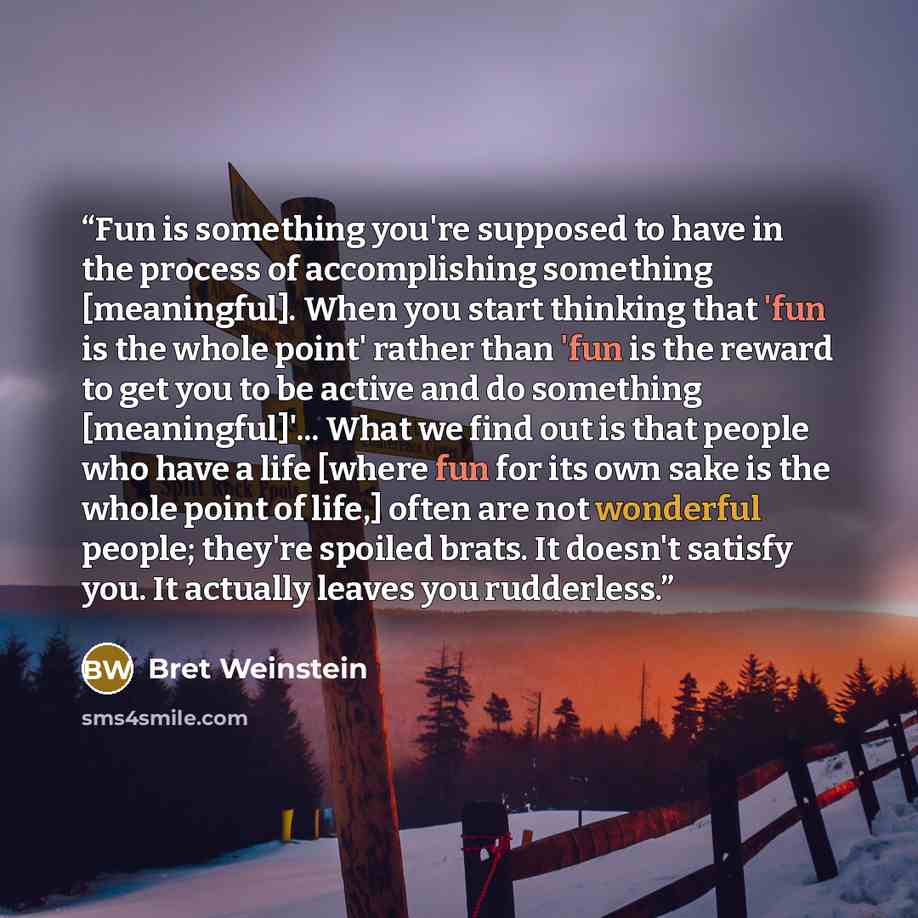 “Fun is something you're supposed to have in the process of accomplishing something [meaningful]. When you start thinking that 'fun is the whole point' rather than 'fun is the reward to get you to be active and do something [meaningful]'... What we find out is that people who have a life [where fun…” quote by Bret Weinstein
