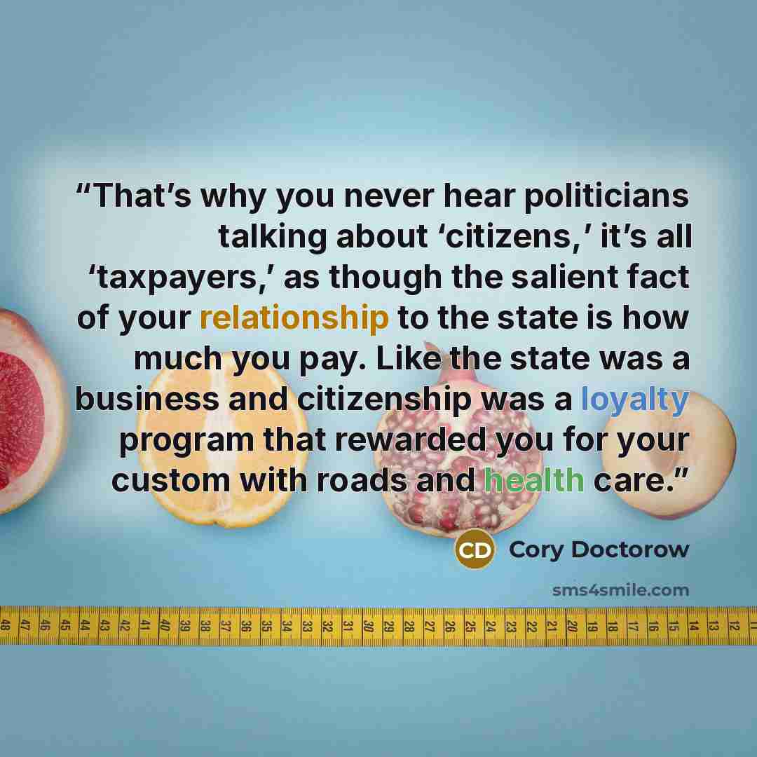 “That’s why you never hear politicians talking about ‘citizens,’ it’s all ‘taxpayers,’ as though the salient fact of your relationship to the state is how much you pay. Like the state was a business and citizenship was a loyalty program that rewarded you for your custom with roads and health care.” quote by Cory Doctorow