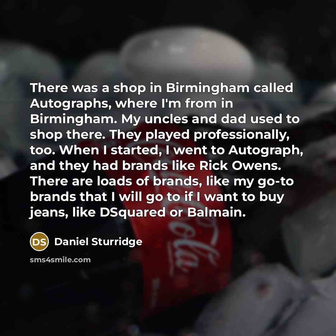 “There was a shop in Birmingham called Autographs, where I'm from in Birmingham. My uncles and dad used to shop there. They played professionally, too. When I started, I went to Autograph, and they had brands like Rick Owens. There are loads of brands, like my go-to brands that I will go to if I…” quote by Daniel Sturridge