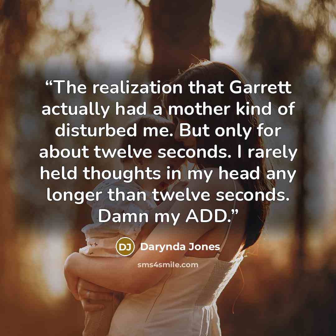 “The realization that Garrett actually had a mother kind of disturbed me. But only for about twelve seconds. I rarely held thoughts in my head any longer than twelve seconds. Damn my ADD.” quote by Darynda Jones