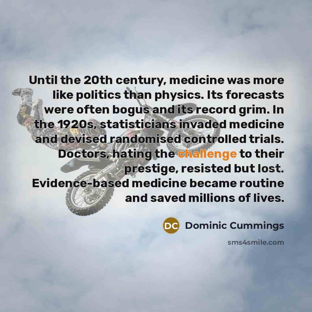 “Until the 20th century, medicine was more like politics than physics. Its forecasts were often bogus and its record grim. In the 1920s, statisticians invaded medicine and devised randomised controlled trials. Doctors, hating the challenge to their prestige, resisted but lost. Evidence-based…” quote by Dominic Cummings