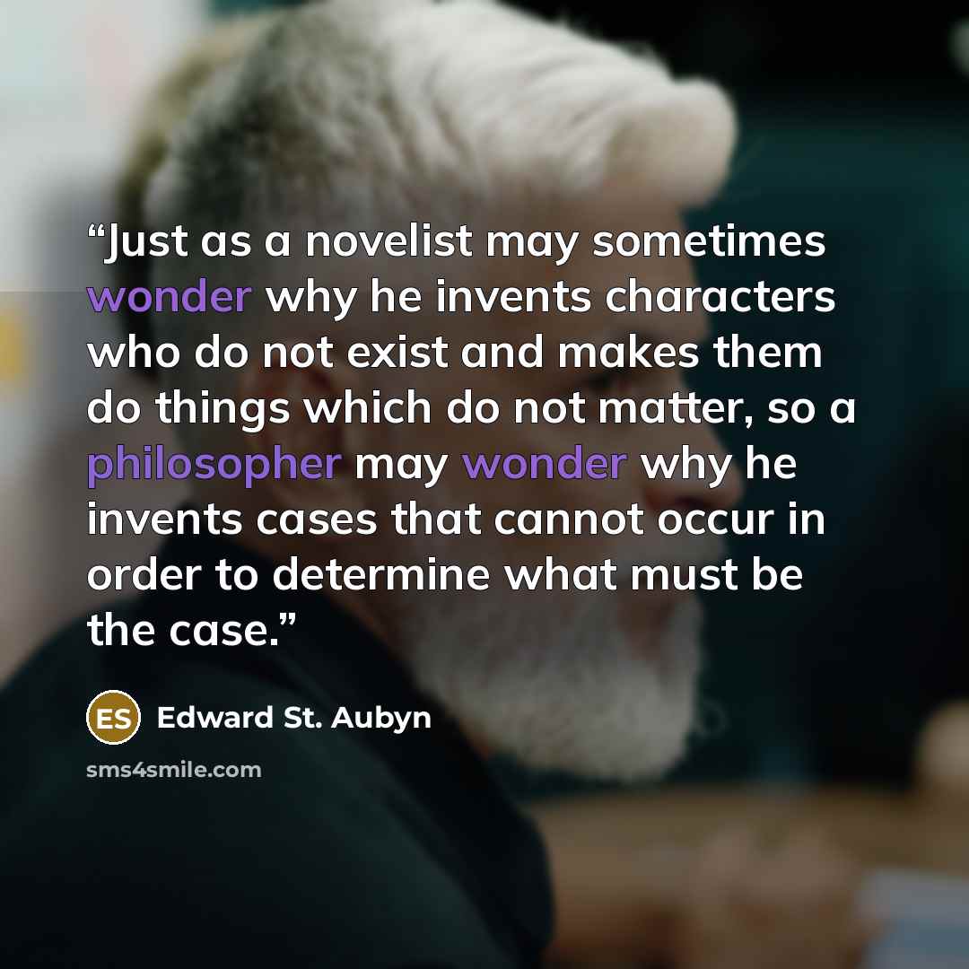 “Just as a novelist may sometimes wonder why he invents characters who do not exist and makes them do things which do not matter, so a philosopher may wonder why he invents cases that cannot occur in order to determine what must be the case.” quote by Edward St. Aubyn
