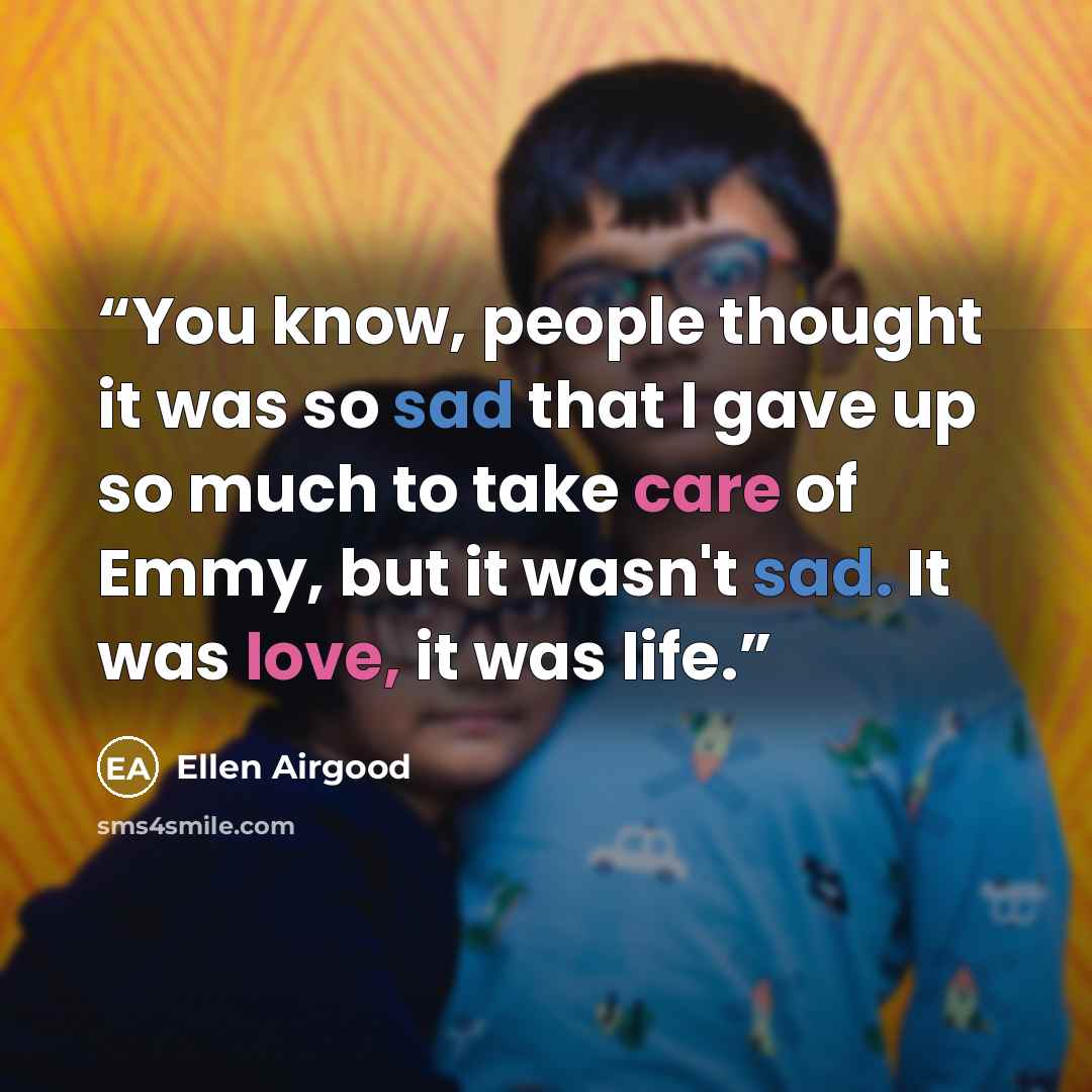 “You know, people thought it was so sad that I gave up so much to take care of Emmy, but it wasn't sad. It was love, it was life.” quote by Ellen Airgood