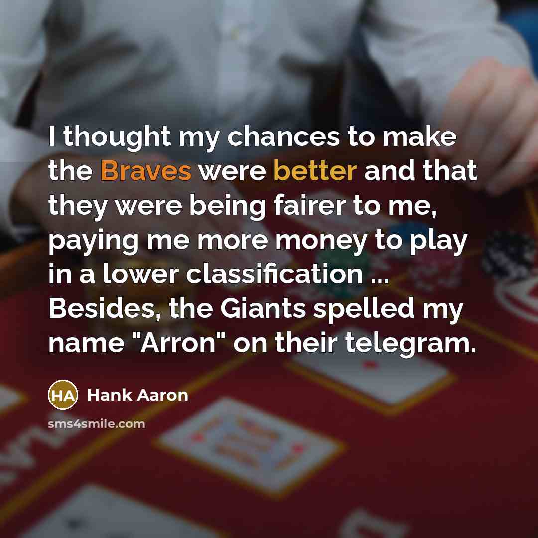 “I thought my chances to make the Braves were better and that they were being fairer to me, paying me more money to play in a lower classification ... Besides, the Giants spelled my name "Arron" on their telegram.” quote by Hank Aaron