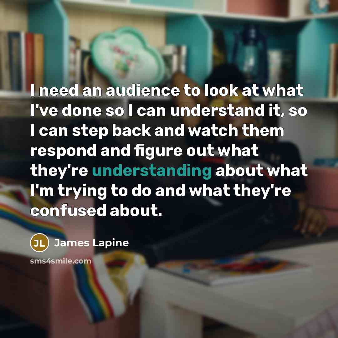 “I need an audience to look at what I've done so I can understand it, so I can step back and watch them respond and figure out what they're understanding about what I'm trying to do and what they're confused about.” quote by James Lapine