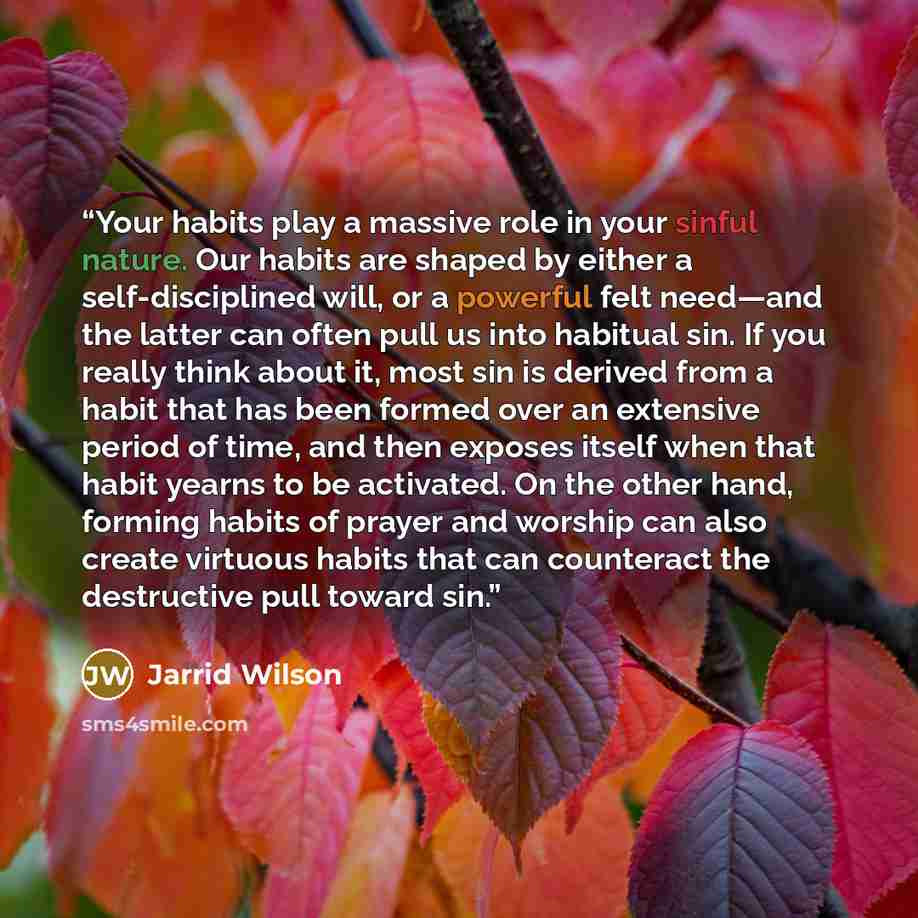 “Your habits play a massive role in your sinful nature. Our habits are shaped by either a self-disciplined will, or a powerful felt need—and the latter can often pull us into habitual sin. If you really think about it, most sin is derived from a habit that has been formed over an extensive period…” quote by Jarrid Wilson