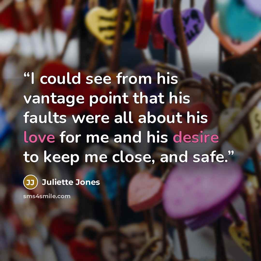“I could see from his vantage point that his faults were all about his love for me and his desire to keep me close, and safe.” quote by Juliette Jones