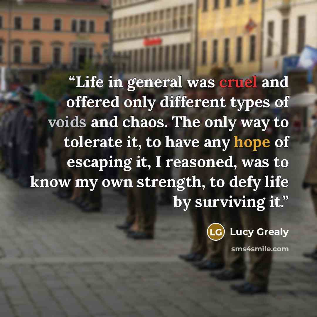 “Life in general was cruel and offered only different types of voids and chaos. The only way to tolerate it, to have any hope of escaping it, I reasoned, was to know my own strength, to defy life by surviving it.” quote by Lucy Grealy
