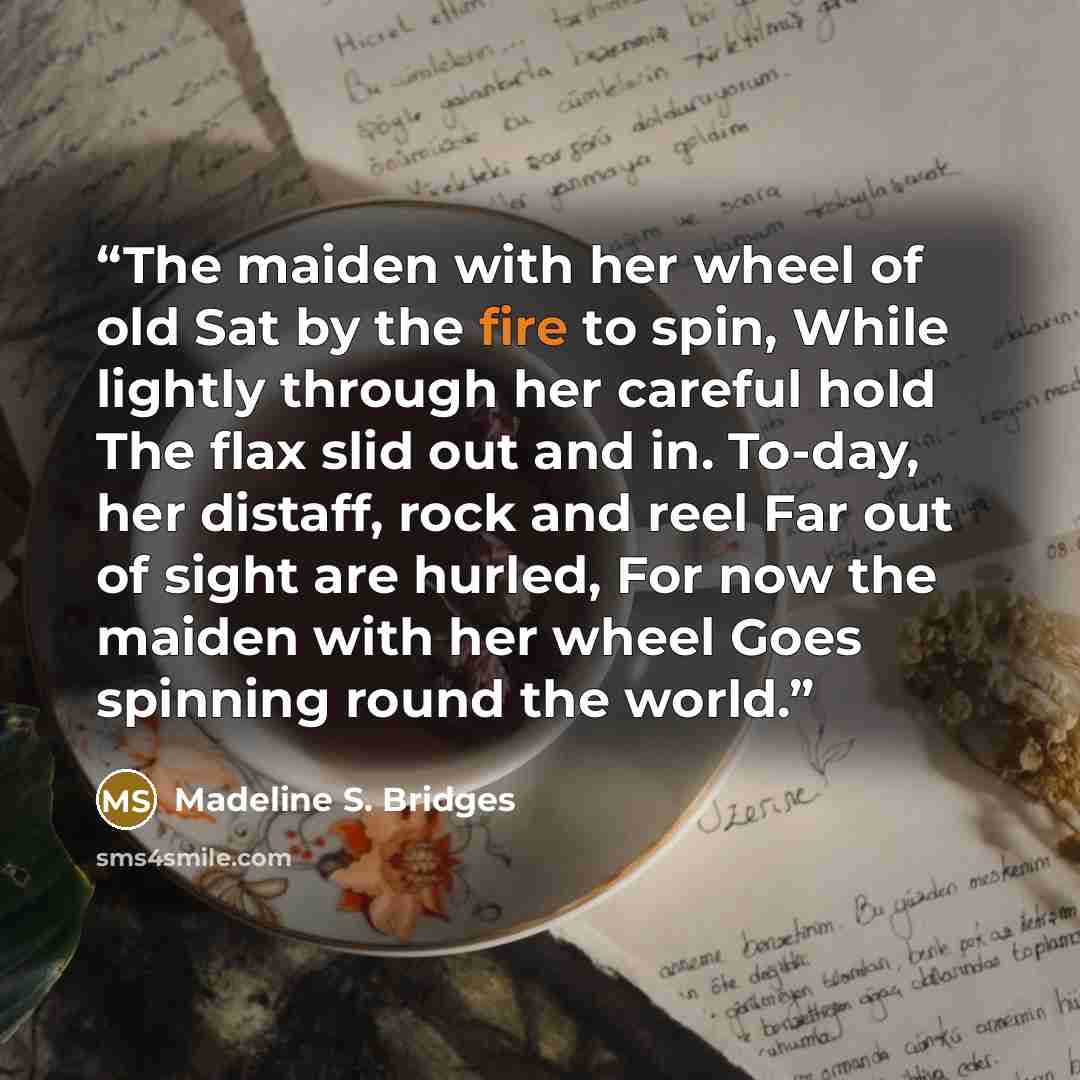 “The maiden with her wheel of old Sat by the fire to spin, While lightly through her careful hold The flax slid out and in. To-day, her distaff, rock and reel Far out of sight are hurled, For now the maiden with her wheel Goes spinning round the world.” quote by Madeline S. Bridges