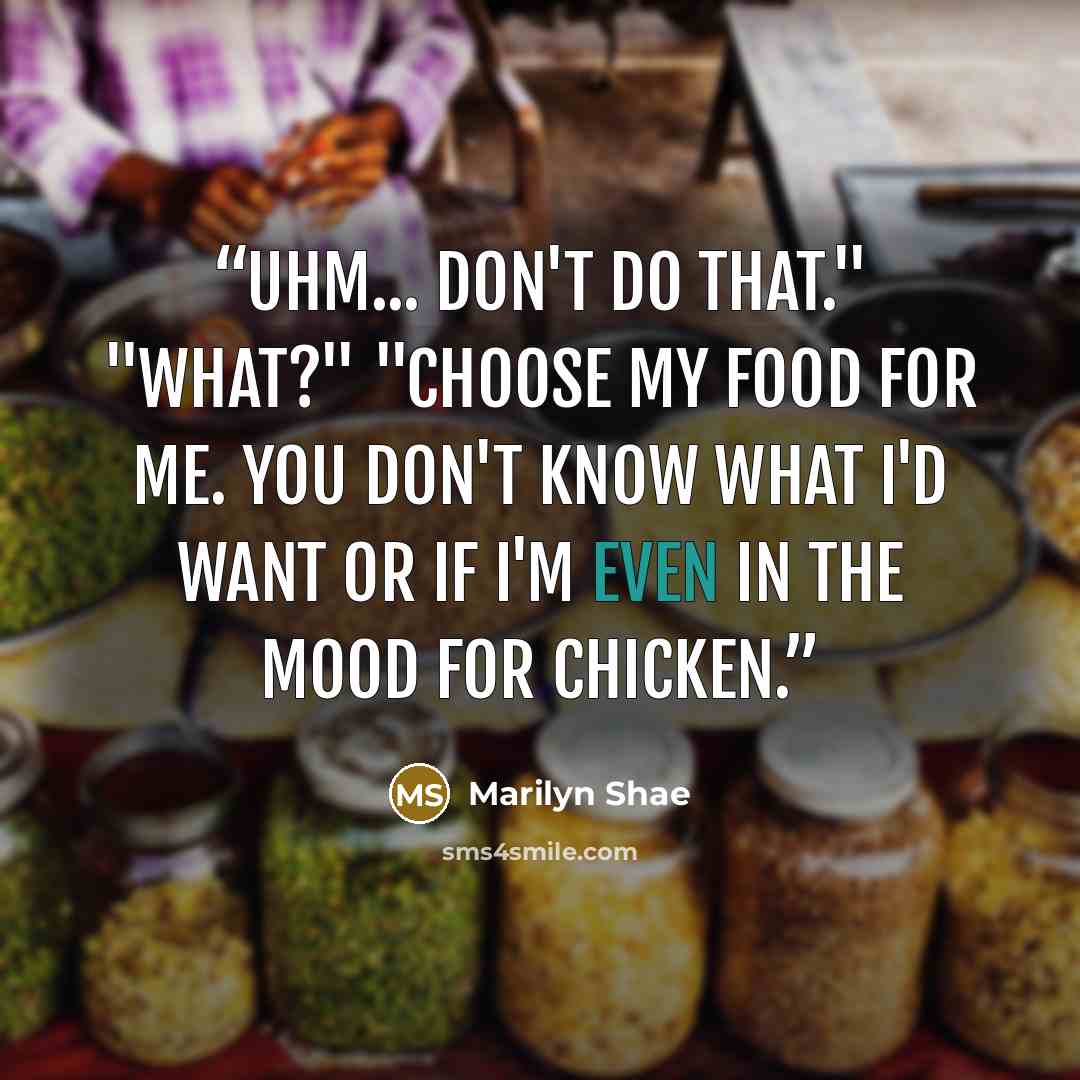“Uhm... don't do that." "What?" "Choose my food for me. You don't know what I'd want or if I'm even in the mood for chicken.” quote by Marilyn Shae