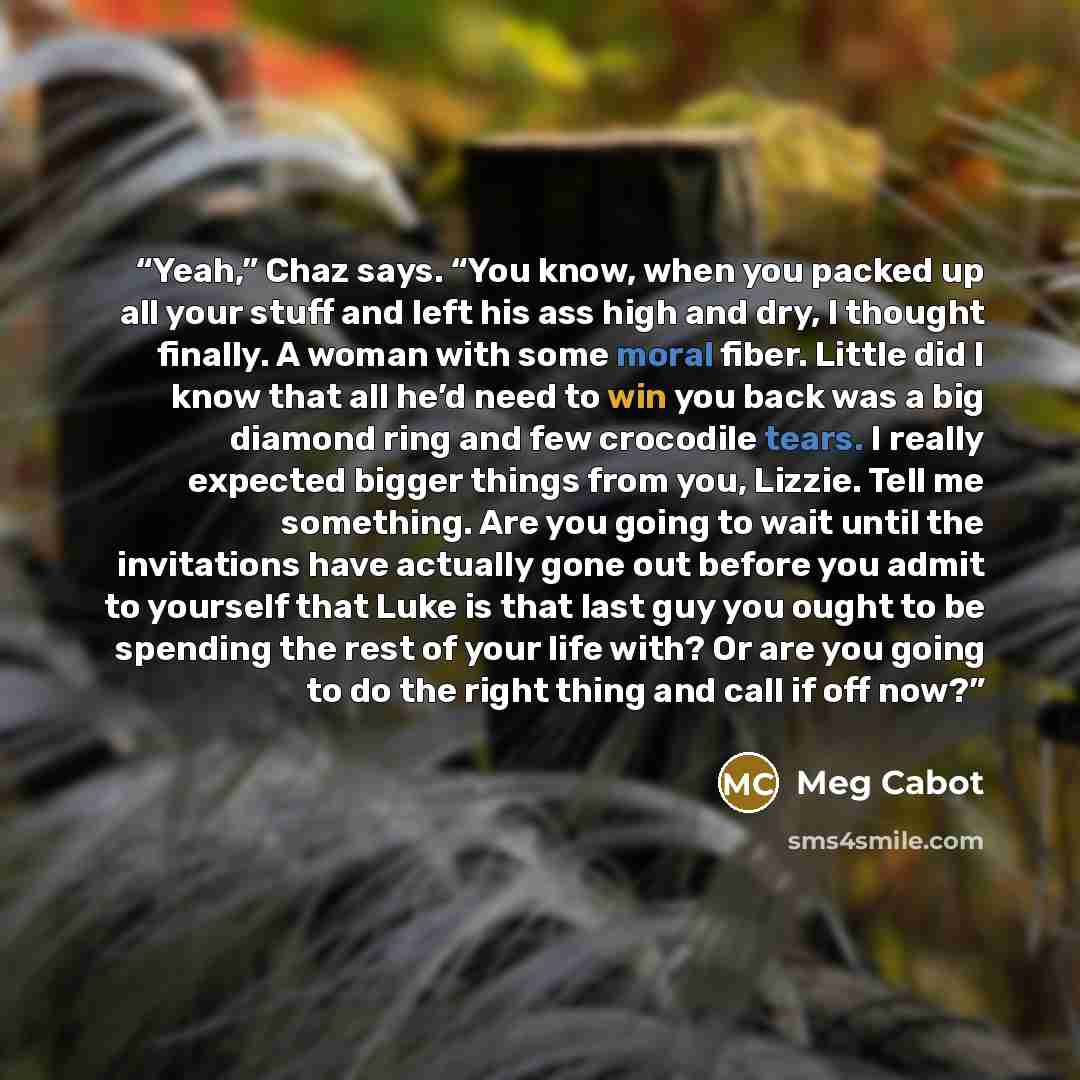 “Yeah,” Chaz says. “You know, when you packed up all your stuff and left his ass high and dry, I thought finally. A woman with some moral fiber. Little did I know that all he’d need to win you back was a big diamond ring and few crocodile tears. I really expected bigger things from you, Lizzie…” quote by Meg Cabot
