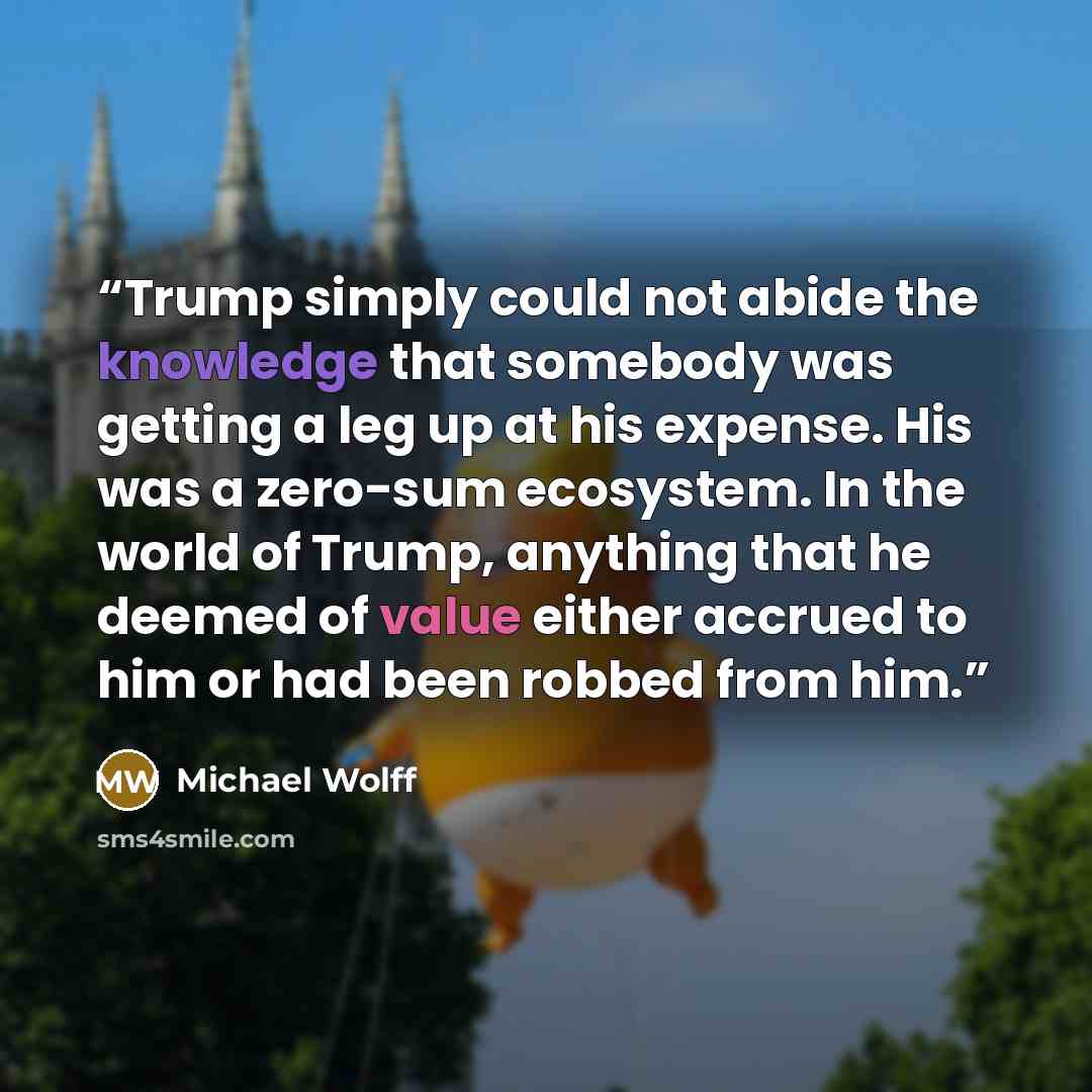 “Trump simply could not abide the knowledge that somebody was getting a leg up at his expense. His was a zero-sum ecosystem. In the world of Trump, anything that he deemed of value either accrued to him or had been robbed from him.” quote by Michael Wolff