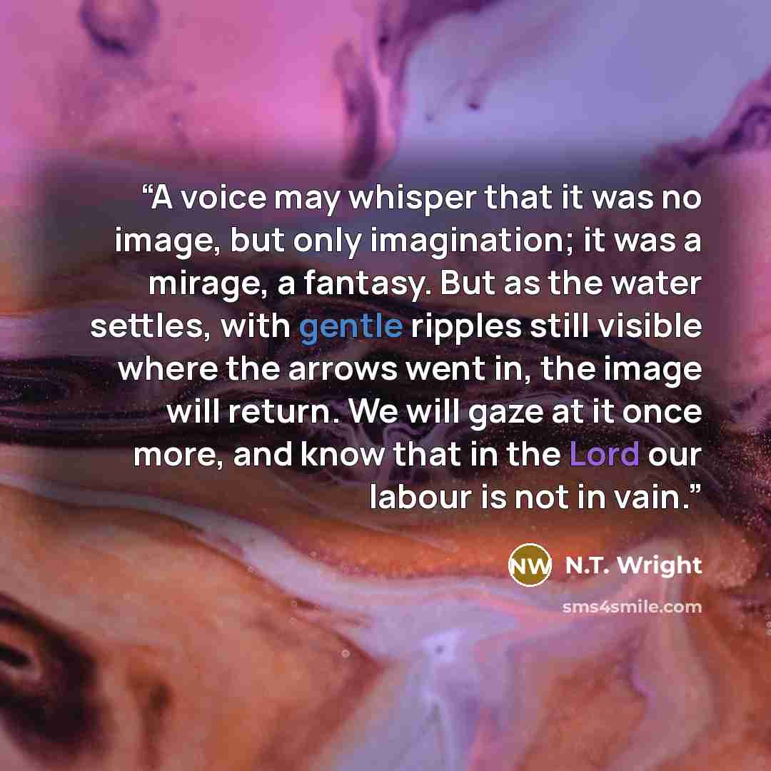 “A voice may whisper that it was no image, but only imagination; it was a mirage, a fantasy. But as the water settles, with gentle ripples still visible where the arrows went in, the image will return. We will gaze at it once more, and know that in the Lord our labour is not in vain.” quote by N.T. Wright