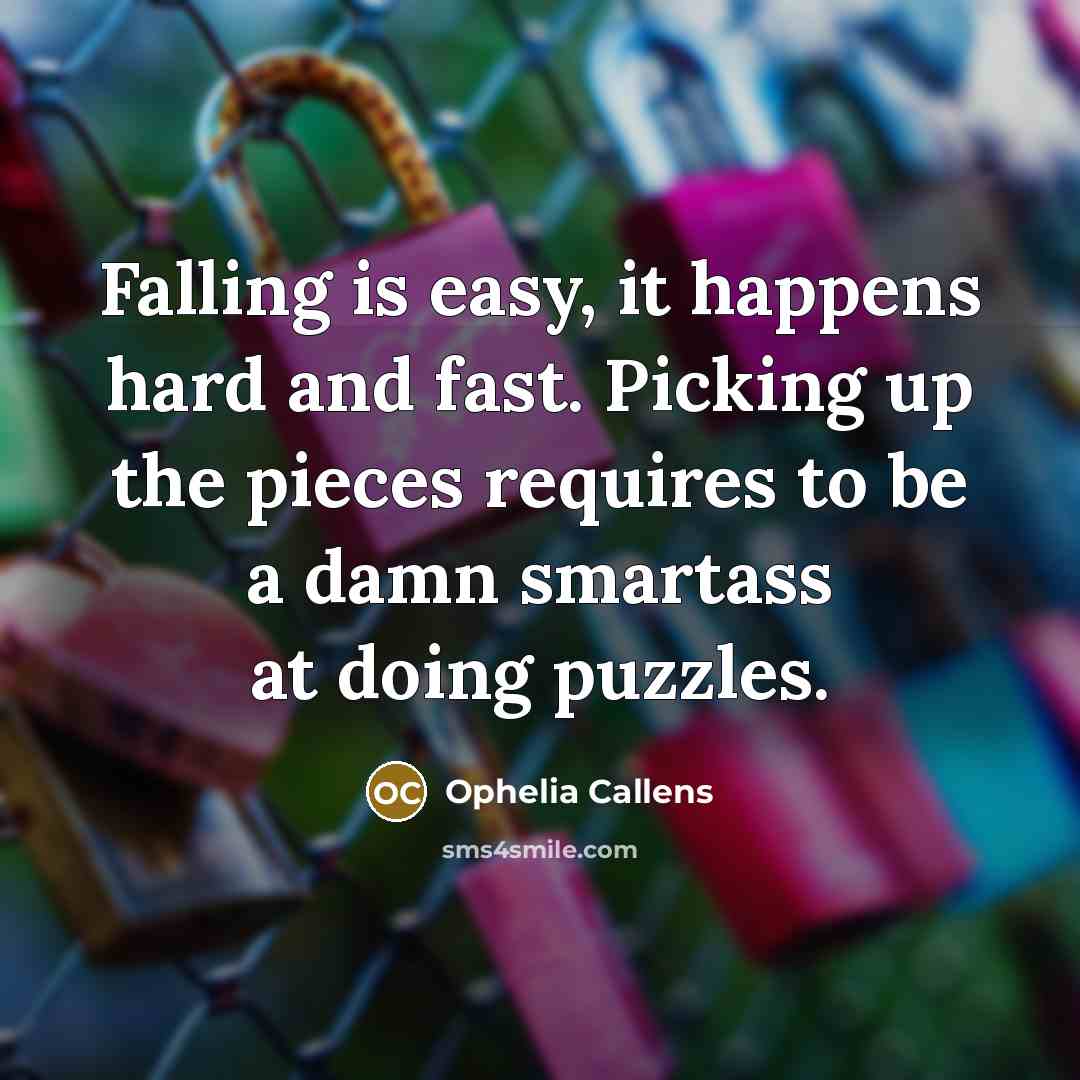 “Falling is easy, it happens hard and fast. Picking up the pieces requires to be a damn smartass at doing puzzles.” quote by Ophelia Callens
