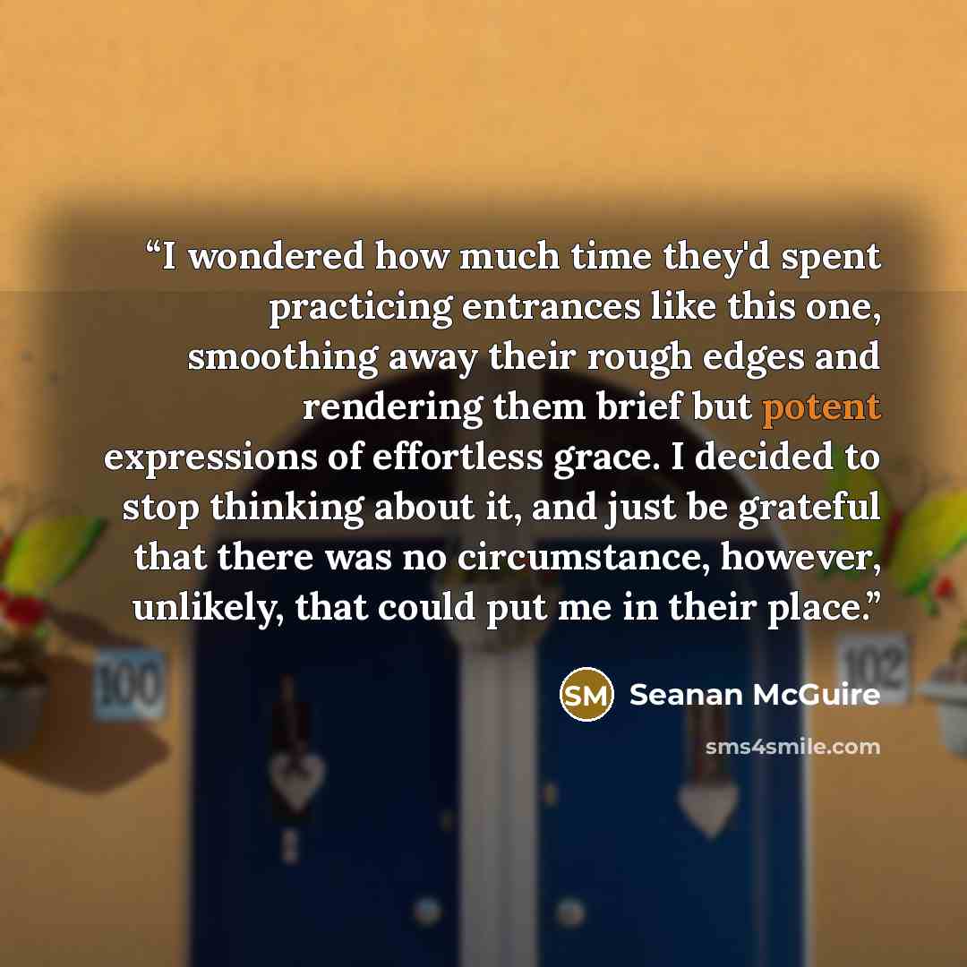 “I wondered how much time they'd spent practicing entrances like this one, smoothing away their rough edges and rendering them brief but potent expressions of effortless grace. I decided to stop thinking about it, and just be grateful that there was no circumstance, however, unlikely, that could…” quote by Seanan McGuire