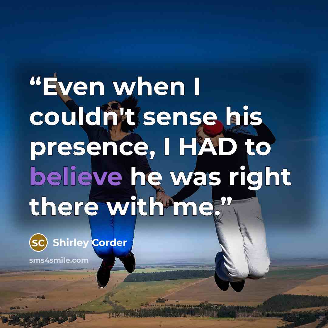 “Even when I couldn't sense his presence, I HAD to believe he was right there with me.” quote by Shirley Corder