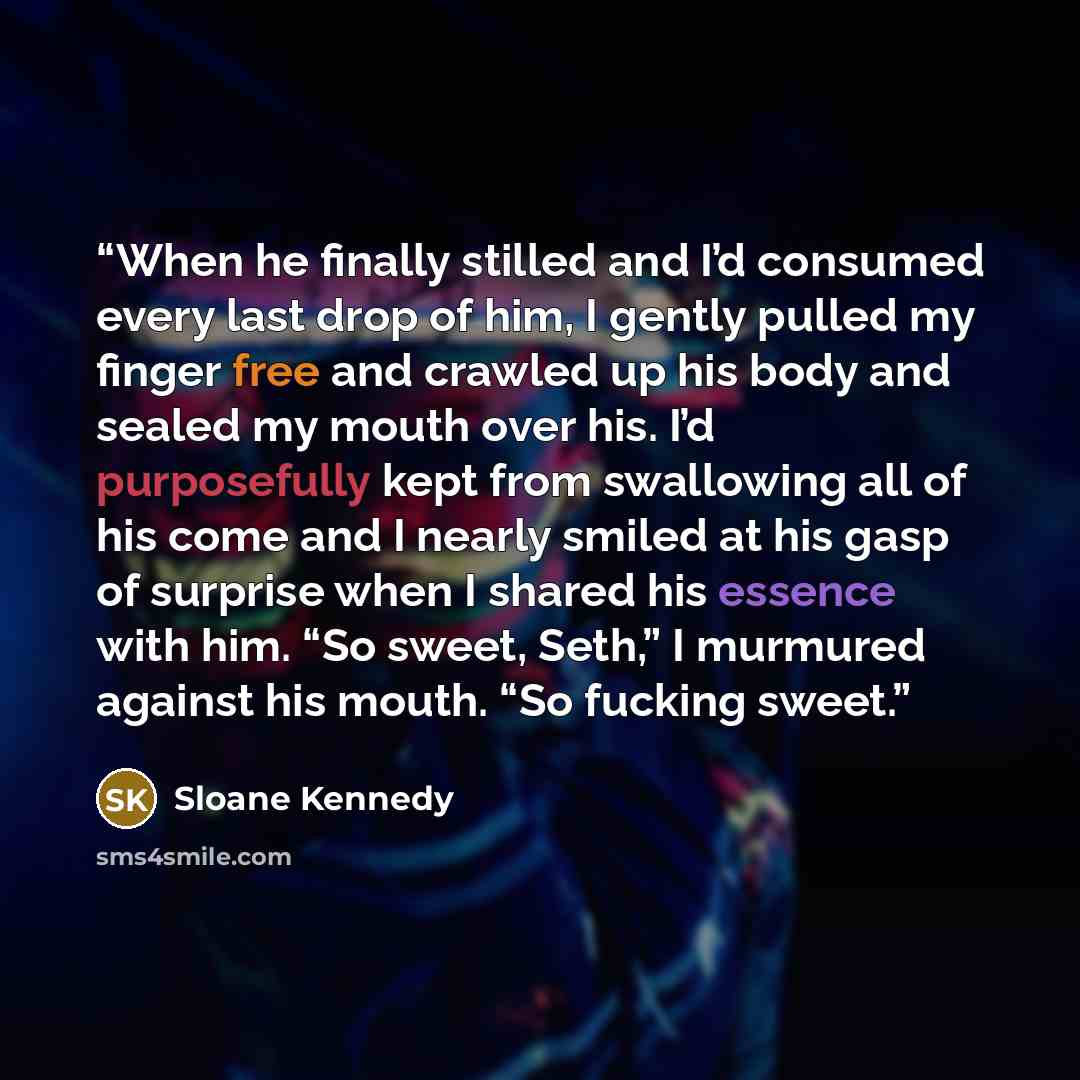 “When he finally stilled and I’d consumed every last drop of him, I gently pulled my finger free and crawled up his body and sealed my mouth over his. I’d purposefully kept from swallowing all of his come and I nearly smiled at his gasp of surprise when I shared his essence with him. “So sweet…” quote by Sloane Kennedy