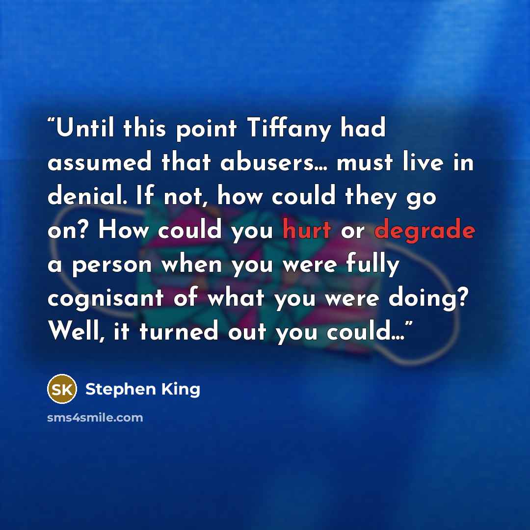 “Until this point Tiffany had assumed that abusers... must live in denial. If not, how could they go on? How could you hurt or degrade a person when you were fully cognisant of what you were doing? Well, it turned out you could...” quote by Stephen King