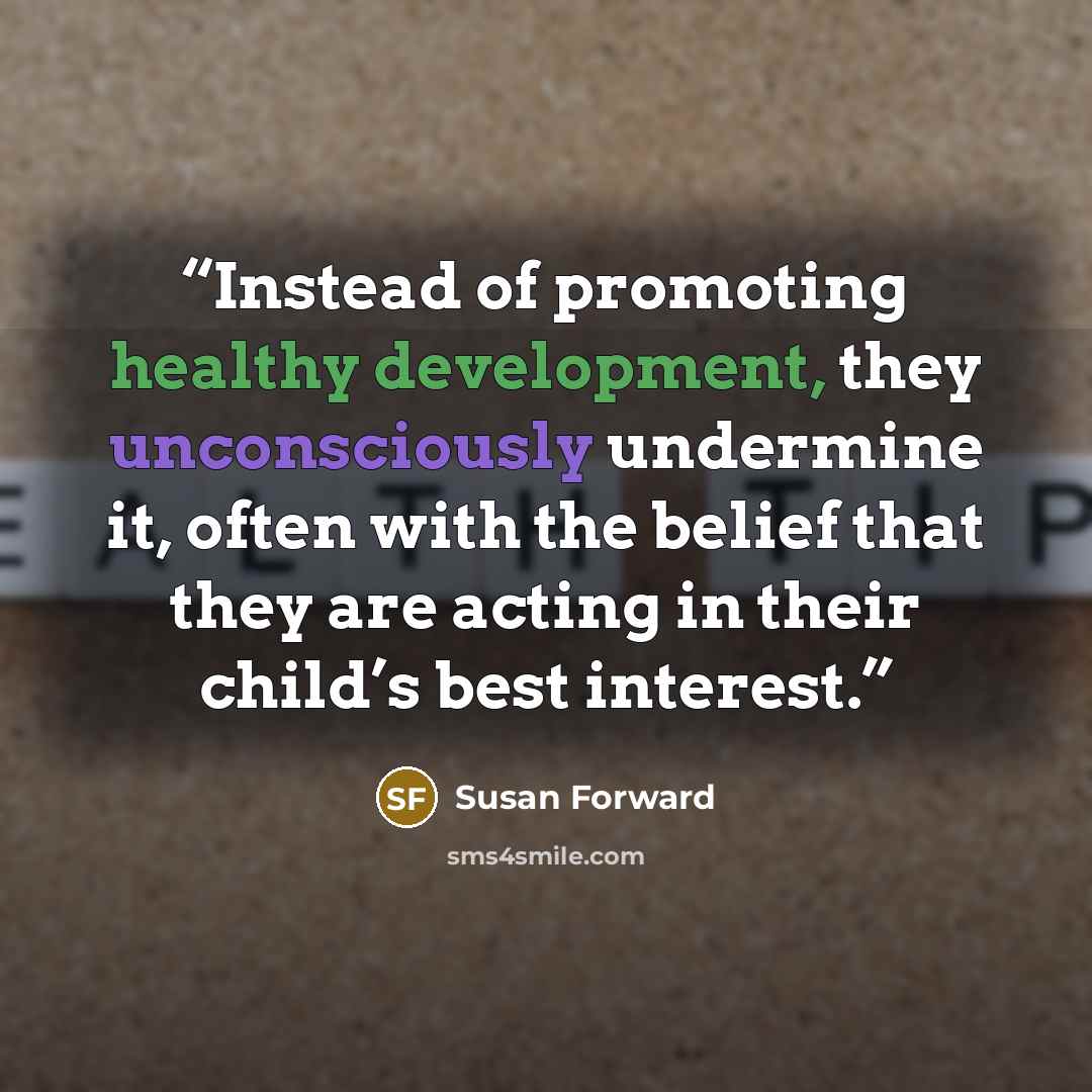 “Instead of promoting healthy development, they unconsciously undermine it, often with the belief that they are acting in their child’s best interest.” quote by Susan Forward