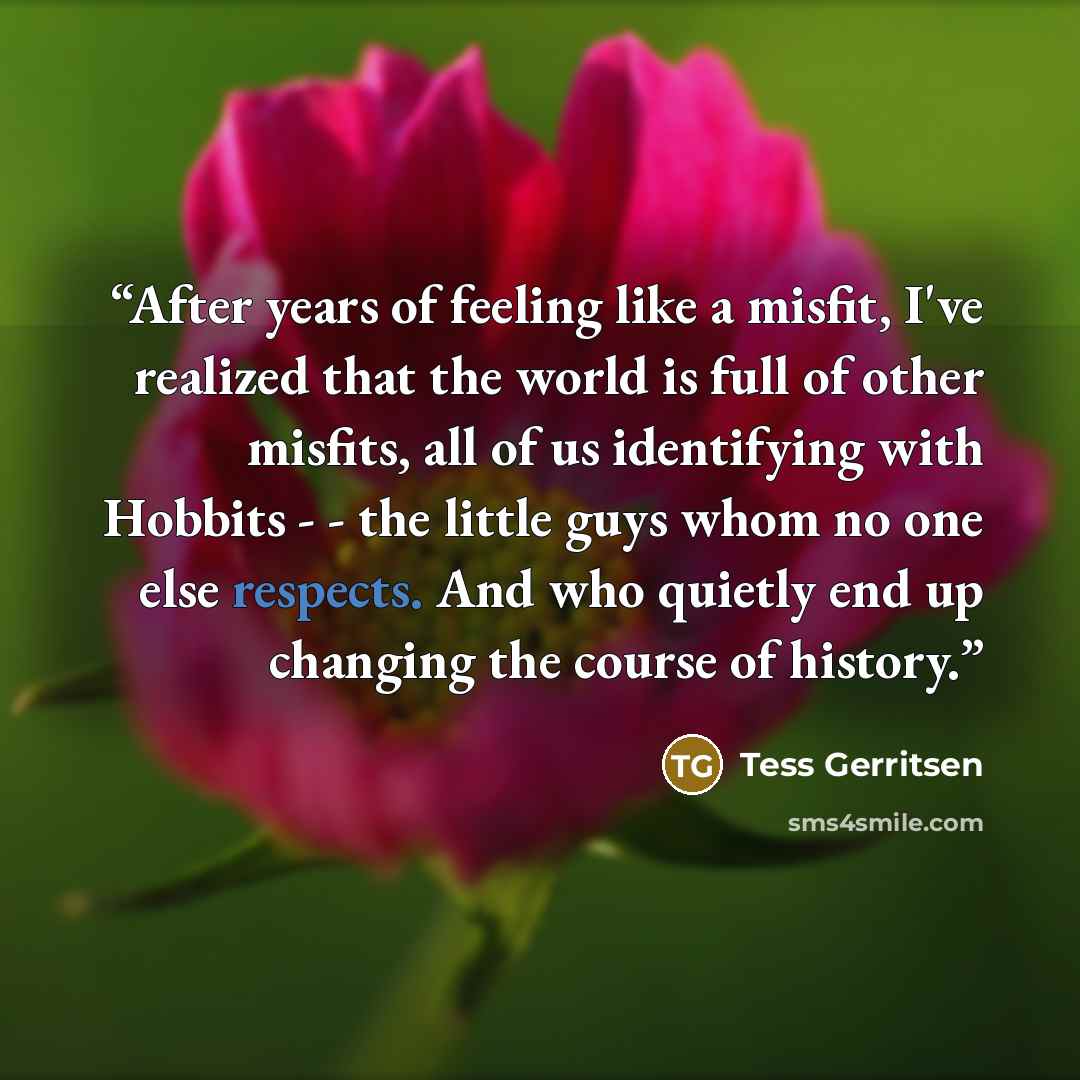 “After years of feeling like a misfit, I've realized that the world is full of other misfits, all of us identifying with Hobbits - - the little guys whom no one else respects. And who quietly end up changing the course of history.” quote by Tess Gerritsen