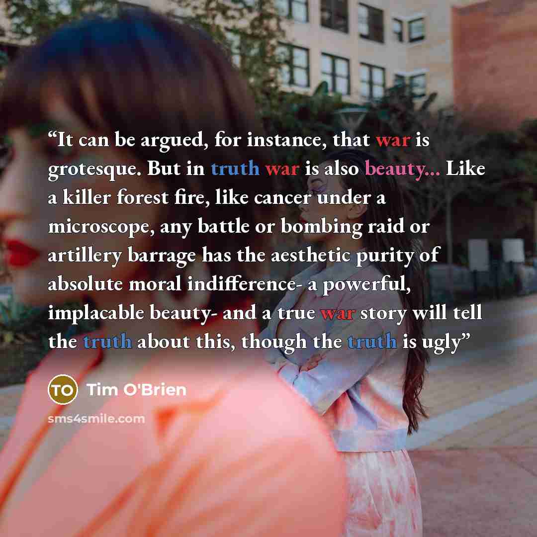 “It can be argued, for instance, that war is grotesque. But in truth war is also beauty... Like a killer forest fire, like cancer under a microscope, any battle or bombing raid or artillery barrage has the aesthetic purity of absolute moral indifference- a powerful, implacable beauty- and a true…” quote by Tim O'Brien