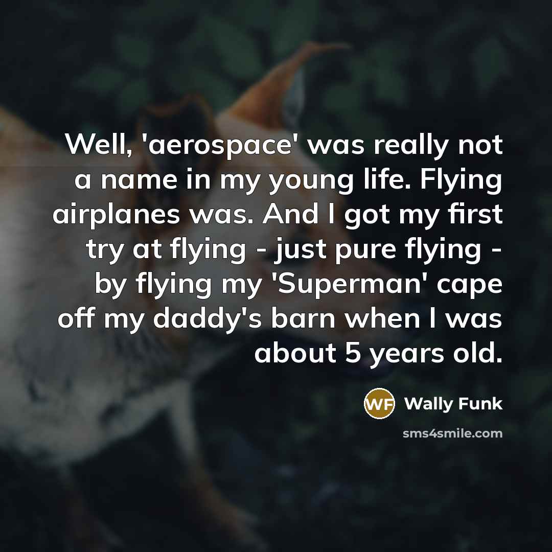 “Well, 'aerospace' was really not a name in my young life. Flying airplanes was. And I got my first try at flying - just pure flying - by flying my 'Superman' cape off my daddy's barn when I was about 5 years old.” quote by Wally Funk