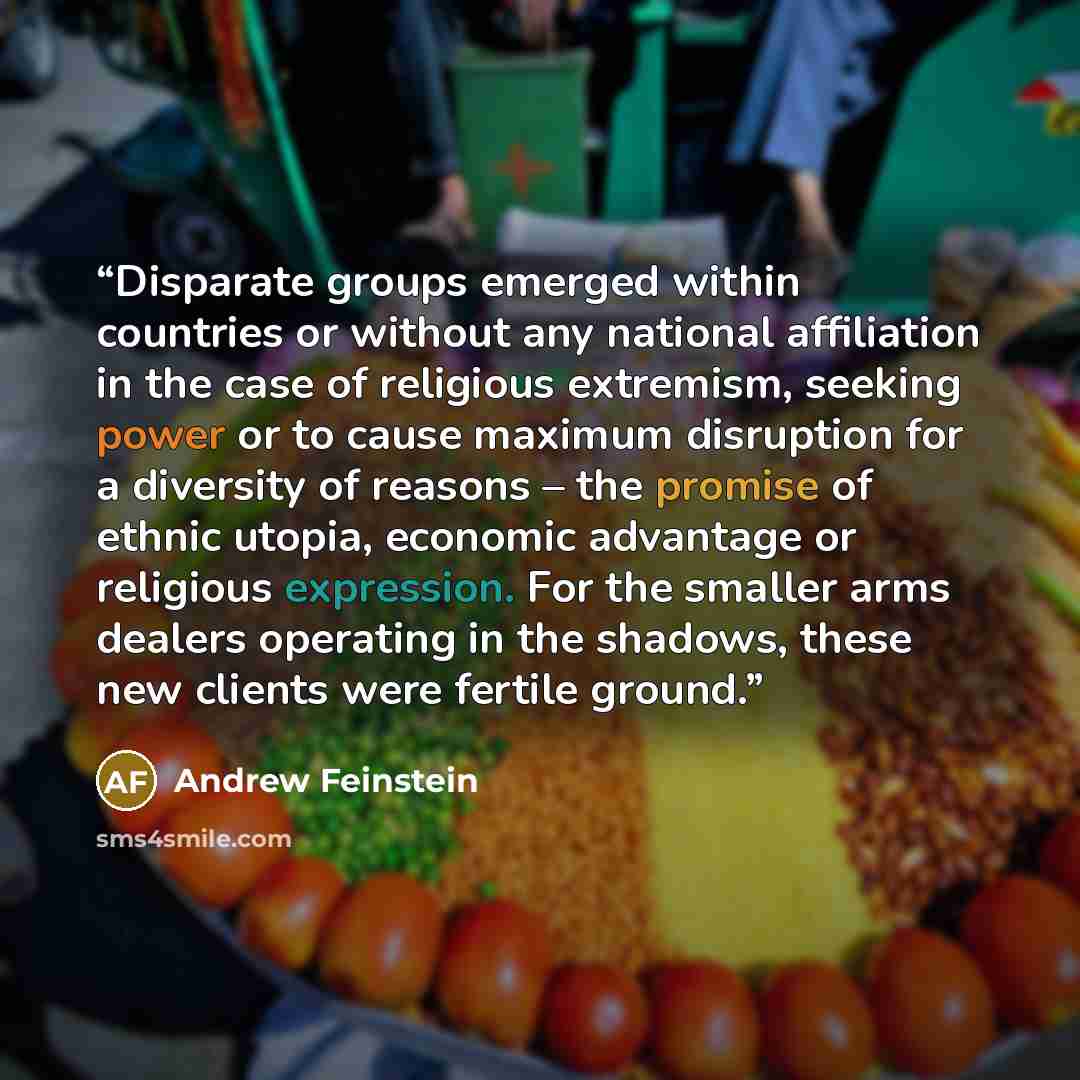 “Disparate groups emerged within countries or without any national affiliation in the case of religious extremism, seeking power or to cause maximum disruption for a diversity of reasons – the promise of ethnic utopia, economic advantage or religious expression. For the smaller arms dealers…” quote by Andrew Feinstein