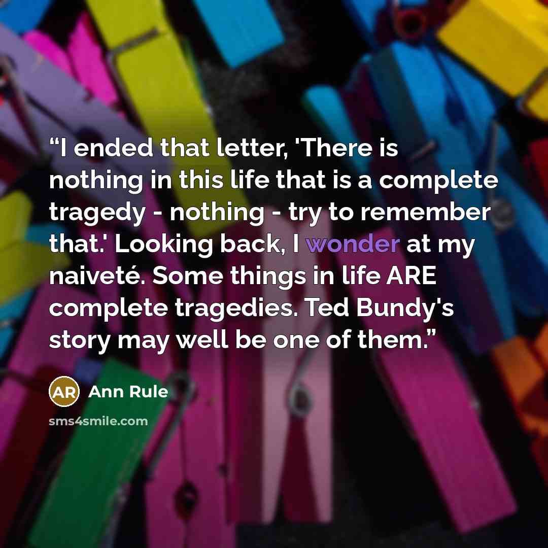 “I ended that letter, 'There is nothing in this life that is a complete tragedy - nothing - try to remember that.' Looking back, I wonder at my naiveté. Some things in life ARE complete tragedies. Ted Bundy's story may well be one of them.” quote by Ann Rule