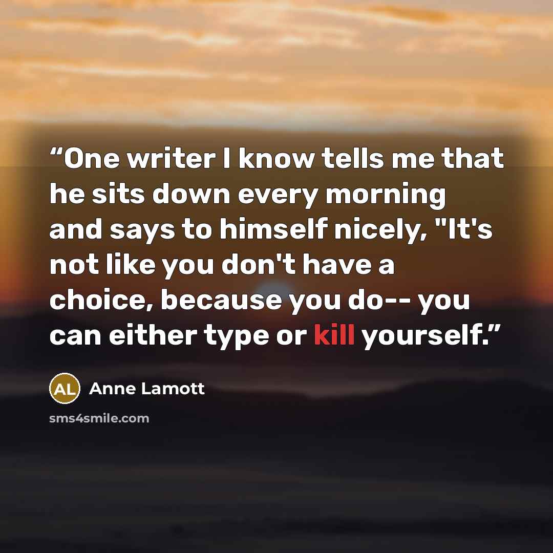 “One writer I know tells me that he sits down every morning and says to himself nicely, "It's not like you don't have a choice, because you do-- you can either type or kill yourself.” quote by Anne Lamott
