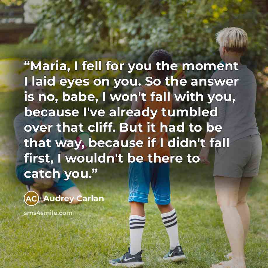“Maria, I fell for you the moment I laid eyes on you. So the answer is no, babe, I won't fall with you, because I've already tumbled over that cliff. But it had to be that way, because if I didn't fall first, I wouldn't be there to catch you.” quote by Audrey Carlan