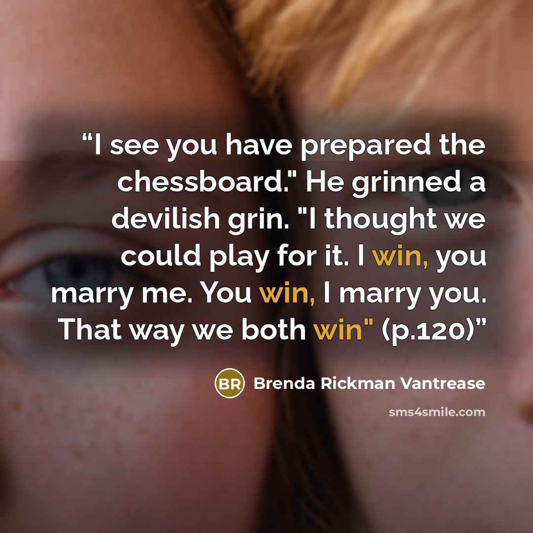 “I see you have prepared the chessboard." He grinned a devilish grin. "I thought we could play for it. I win, you marry me. You win, I marry you. That way we both win" (p.120)” quote by Brenda Rickman Vantrease