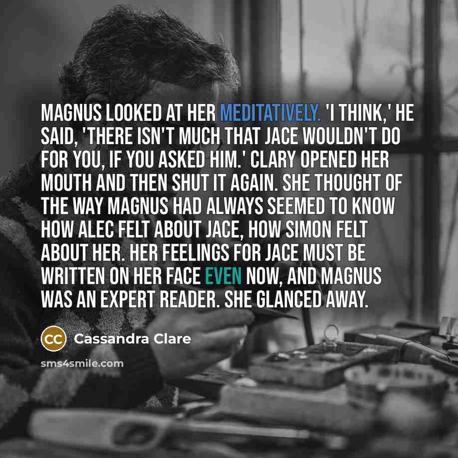 “Magnus looked at her meditatively. 'I think,' he said, 'there isn't much that Jace wouldn't do for you, if you asked him.' Clary opened her mouth and then shut it again. She thought of the way Magnus had always seemed to know how Alec felt about Jace, how Simon felt about her. Her feelings for…” quote by Cassandra Clare