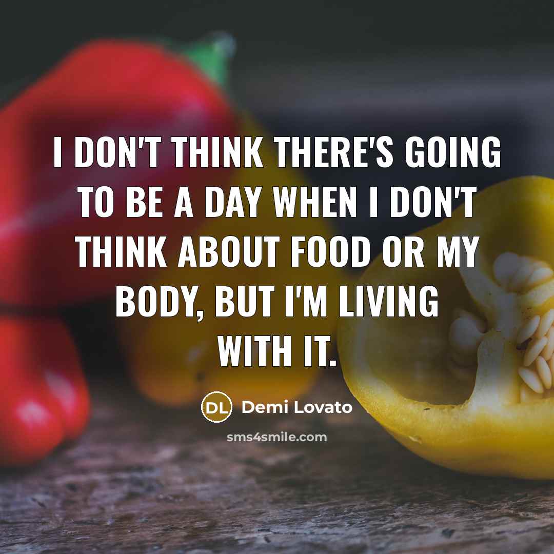 “I don't think there's going to be a day when I don't think about food or my body, but I'm living with it.” quote by Demi Lovato