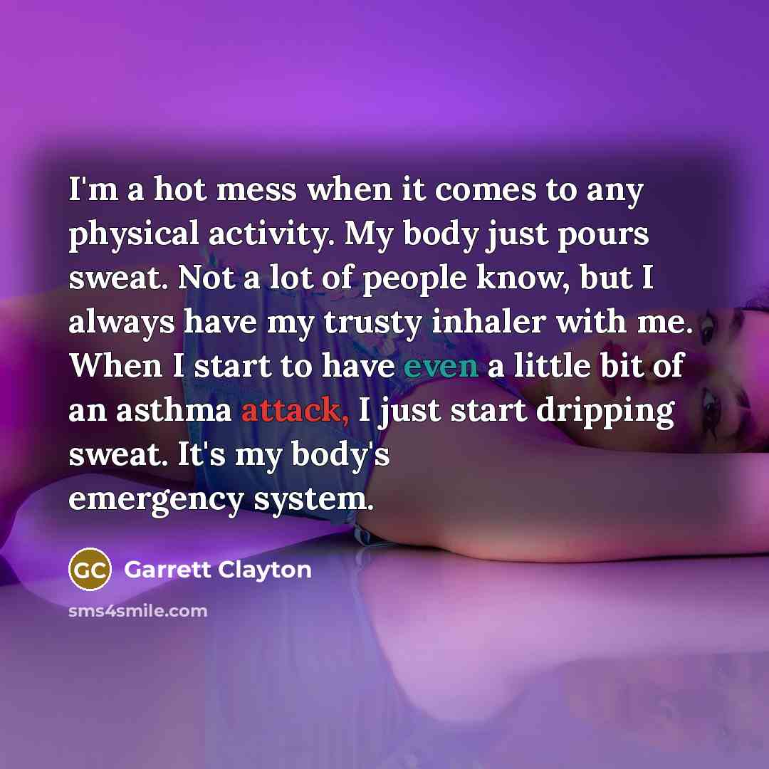 “I'm a hot mess when it comes to any physical activity. My body just pours sweat. Not a lot of people know, but I always have my trusty inhaler with me. When I start to have even a little bit of an asthma attack, I just start dripping sweat. It's my body's emergency system.” quote by Garrett Clayton