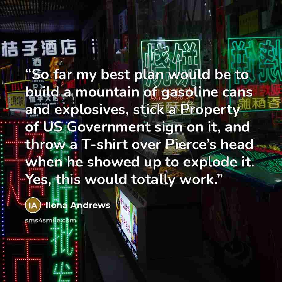 “So far my best plan would be to build a mountain of gasoline cans and explosives, stick a Property of US Government sign on it, and throw a T-shirt over Pierce’s head when he showed up to explode it. Yes, this would totally work.” quote by Ilona Andrews
