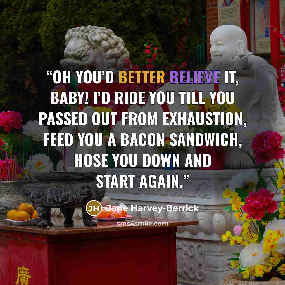 “Oh you’d better believe it, baby! I’d ride you till you passed out from exhaustion, feed you a bacon sandwich, hose you down and start again.” quote by Jane Harvey-Berrick