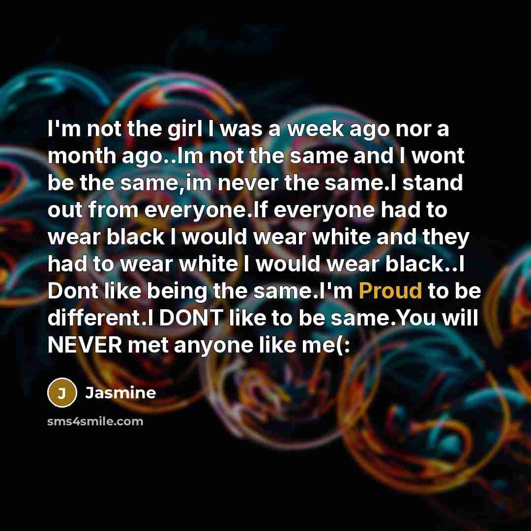 “I'm not the girl I was a week ago nor a month ago..Im not the same and I wont be the same,im never the same.I stand out from everyone.If everyone had to wear black I would wear white and they had to wear white I would wear black..I Dont like being the same.I'm Proud to be different.I DONT like to…” quote by Jasmine