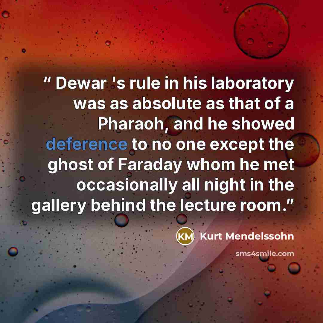 “Dewar 's rule in his laboratory was as absolute as that of a Pharaoh, and he showed deference to no one except the ghost of Faraday whom he met occasionally all night in the gallery behind the lecture room.” quote by Kurt Mendelssohn
