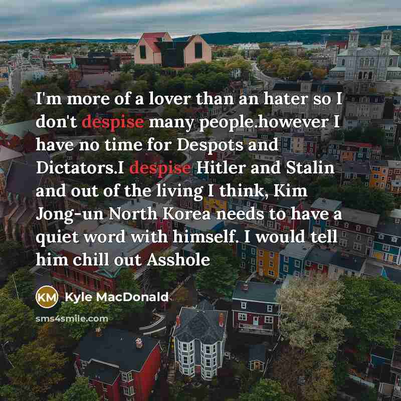 “I'm more of a lover than an hater so I don't despise many people.however I have no time for Despots and Dictators.I despise Hitler and Stalin and out of the living I think, Kim Jong-un North Korea needs to have a quiet word with himself. I would tell him chill out Asshole” quote by Kyle MacDonald