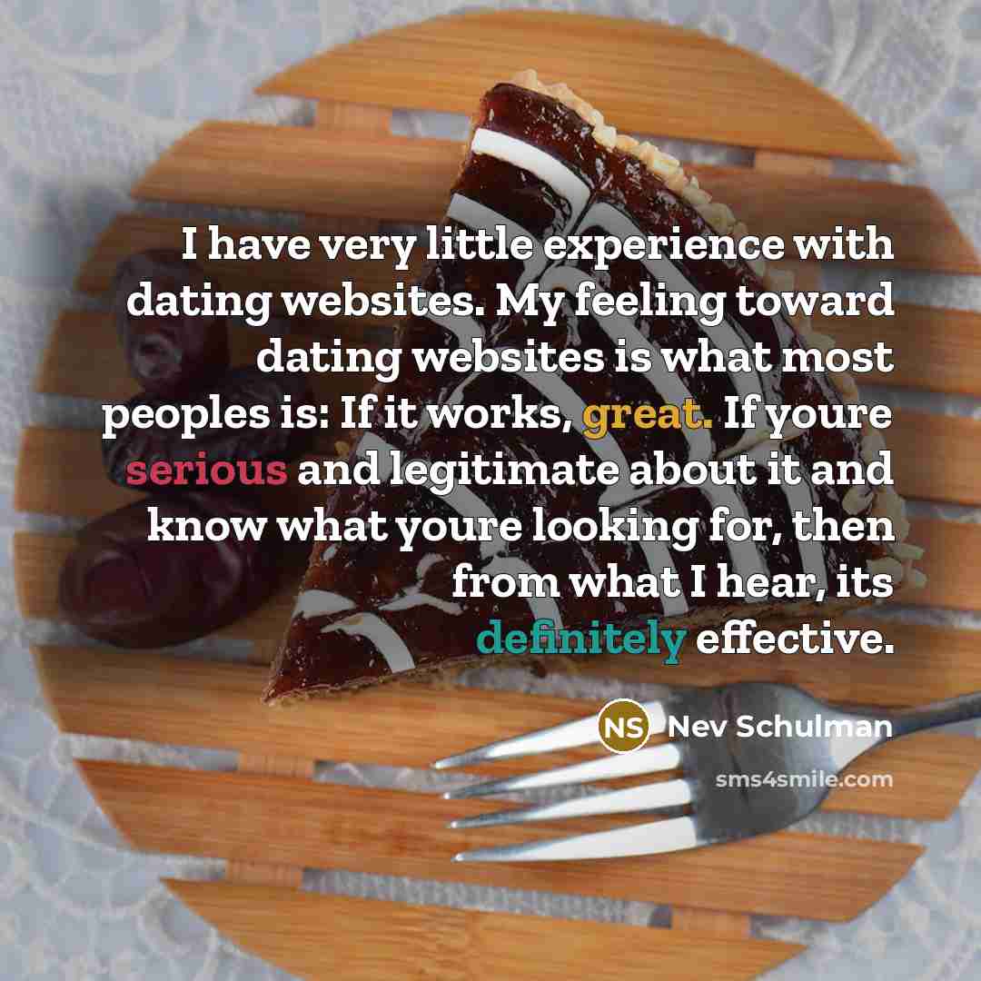 “I have very little experience with dating websites. My feeling toward dating websites is what most peoples is: If it works, great. If youre serious and legitimate about it and know what youre looking for, then from what I hear, its definitely effective.” quote by Nev Schulman