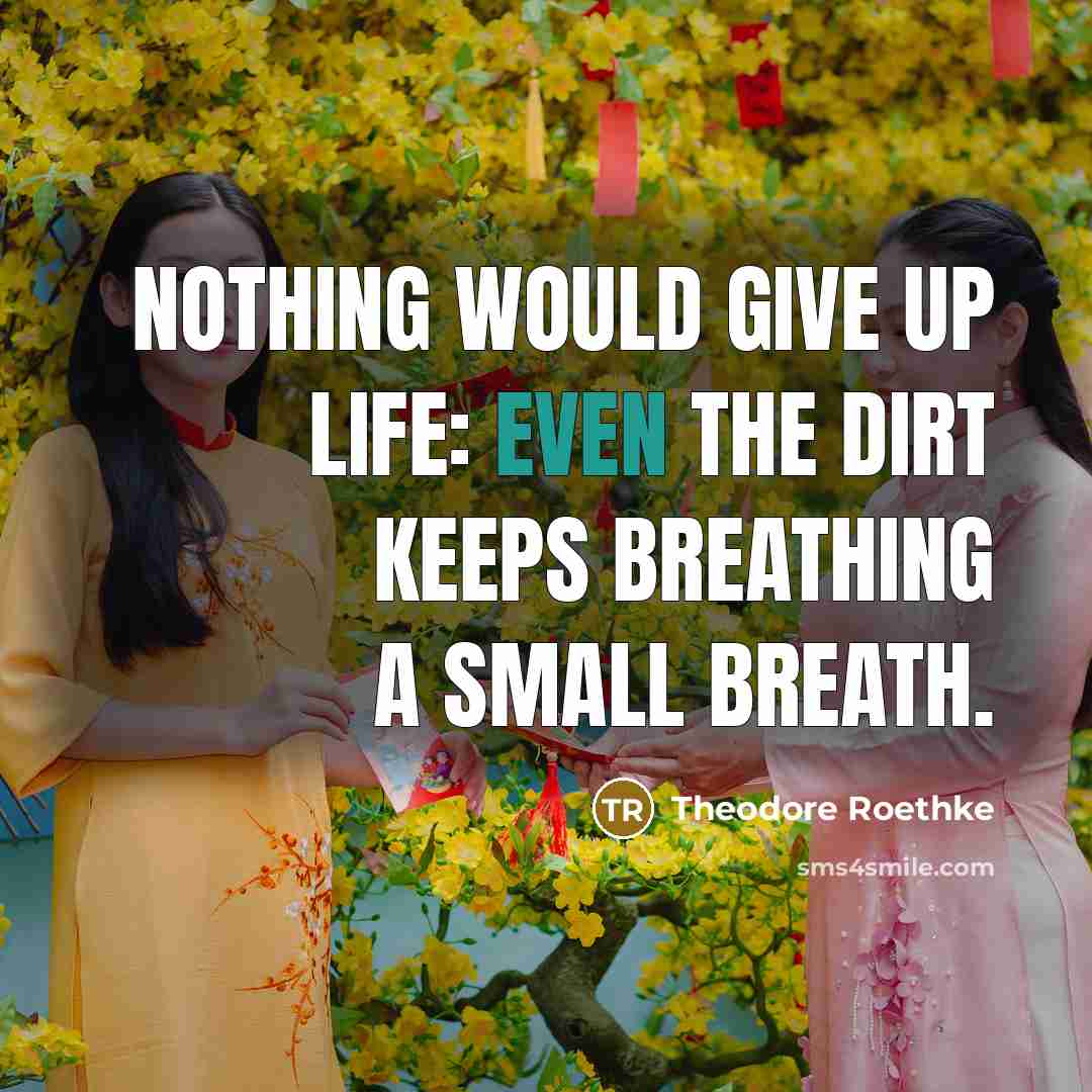 “Nothing would give up life: Even the dirt keeps breathing…” quote by Theodore Roethke