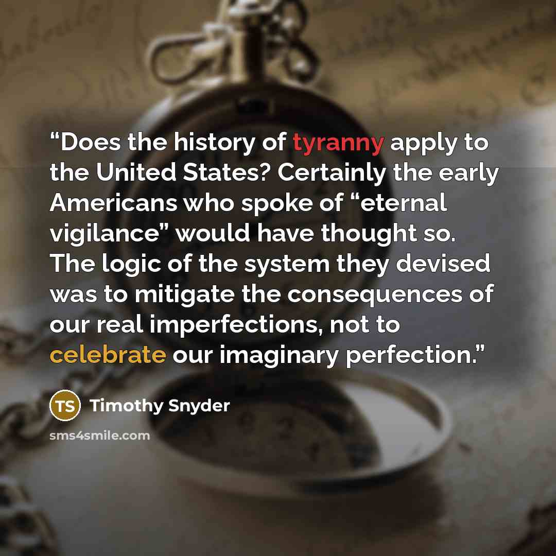 “Does the history of tyranny apply to the United States? Certainly the early Americans who spoke of “eternal vigilance” would have thought so. The logic of the system they devised was to mitigate the consequences of our real imperfections, not to celebrate our imaginary perfection.” quote by Timothy Snyder