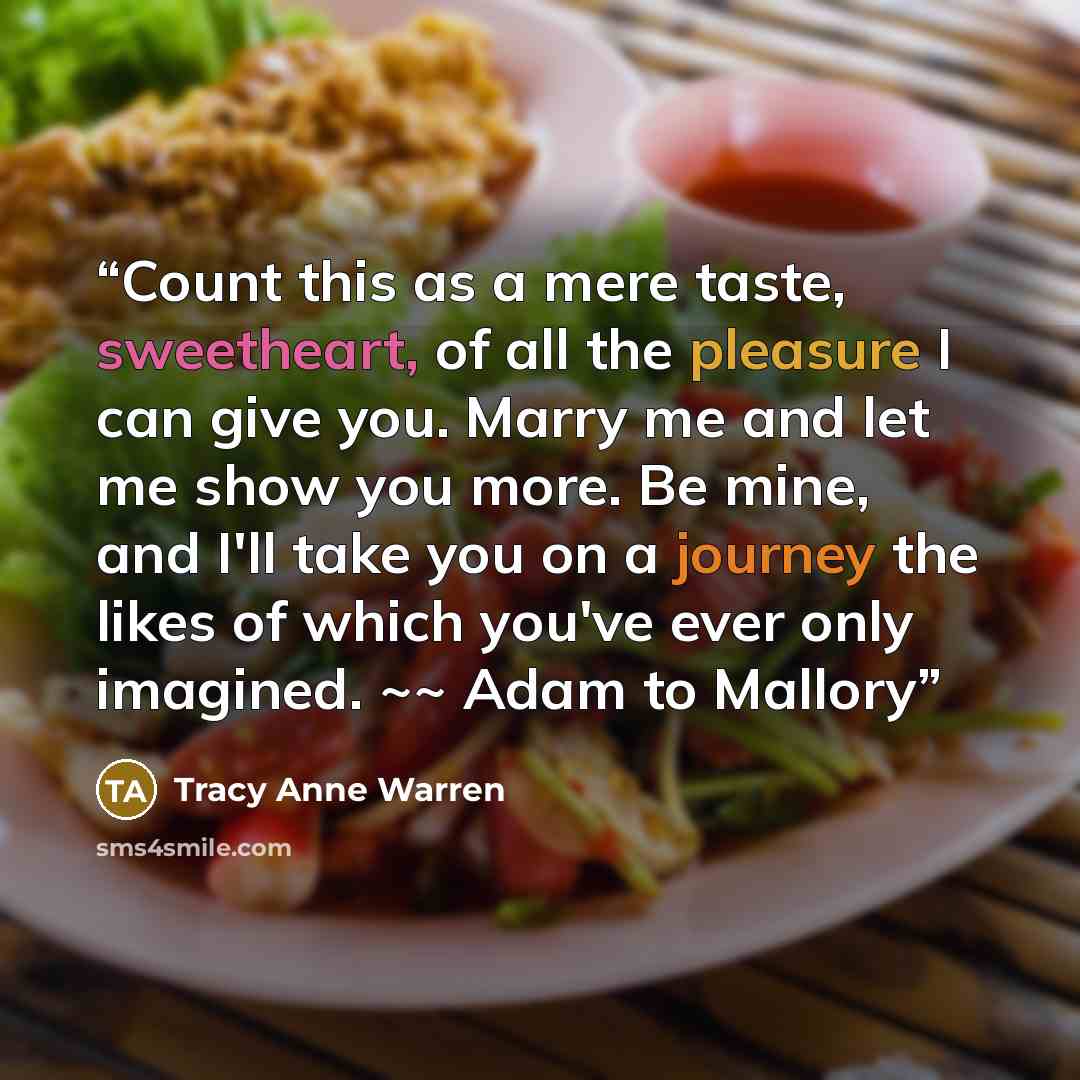 “Count this as a mere taste, sweetheart, of all the pleasure I can give you. Marry me and let me show you more. Be mine, and I'll take you on a journey the likes of which you've ever only imagined. ~~ Adam to Mallory” quote by Tracy Anne Warren