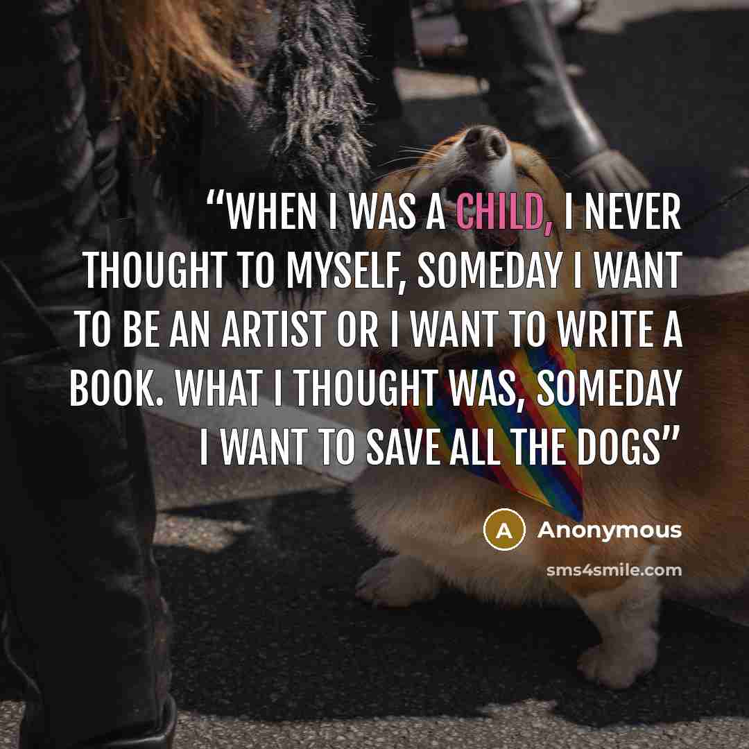 “When I was a child, I never thought to myself, someday I want to be an artist or I want to write a book. What I thought was, someday I want to save all the dogs” quote by Anonymous