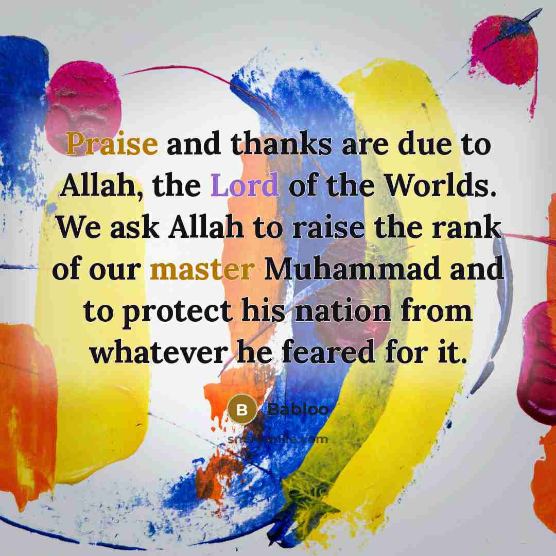 “Praise and thanks are due to Allah, the Lord of the Worlds. We ask Allah to raise the rank of our master Muhammad and to protect his nation from whatever he feared for it.” quote by Babloo