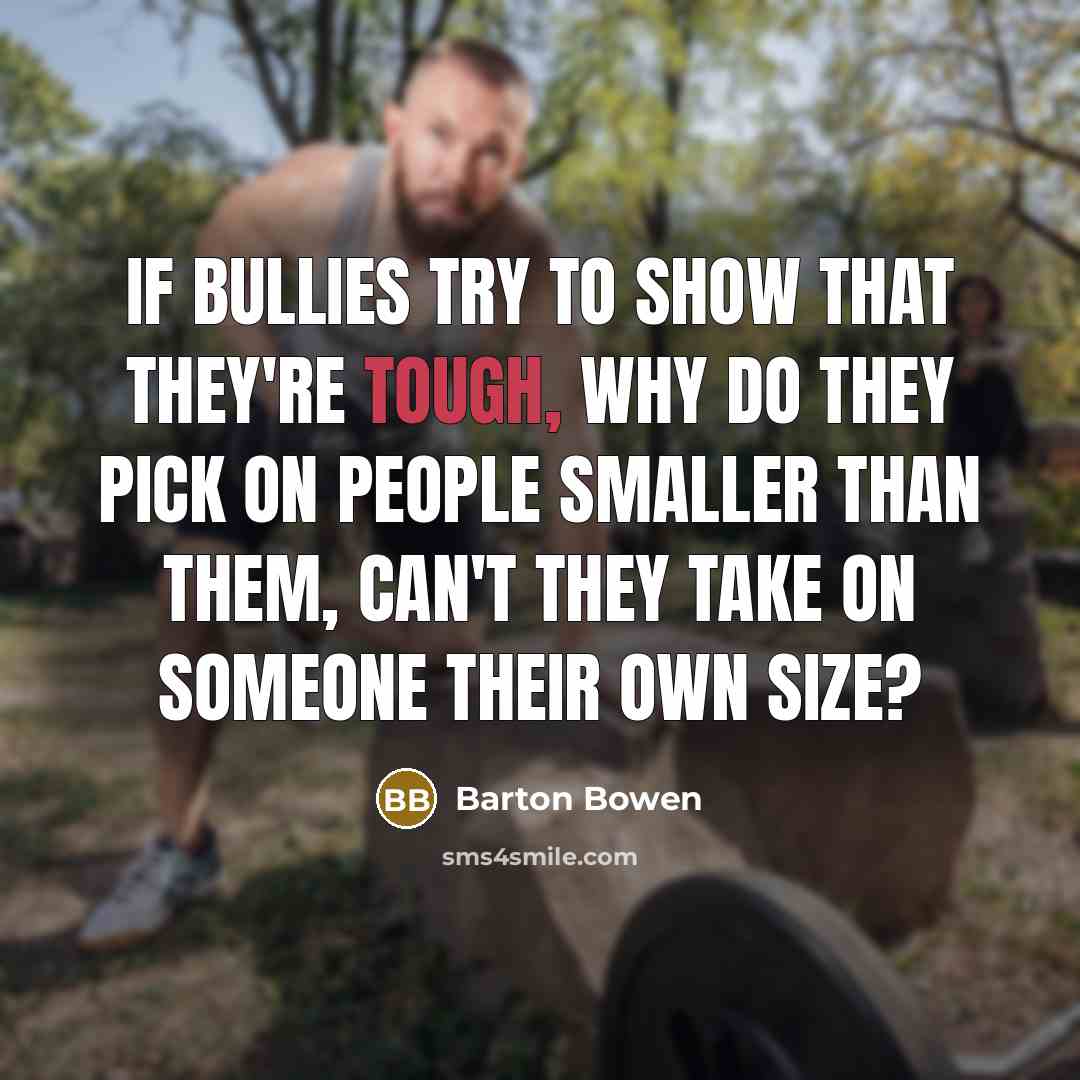 “If bullies try to show that they're tough, why do they pick on people smaller than them, can't they take on someone their own size?” quote by Barton Bowen