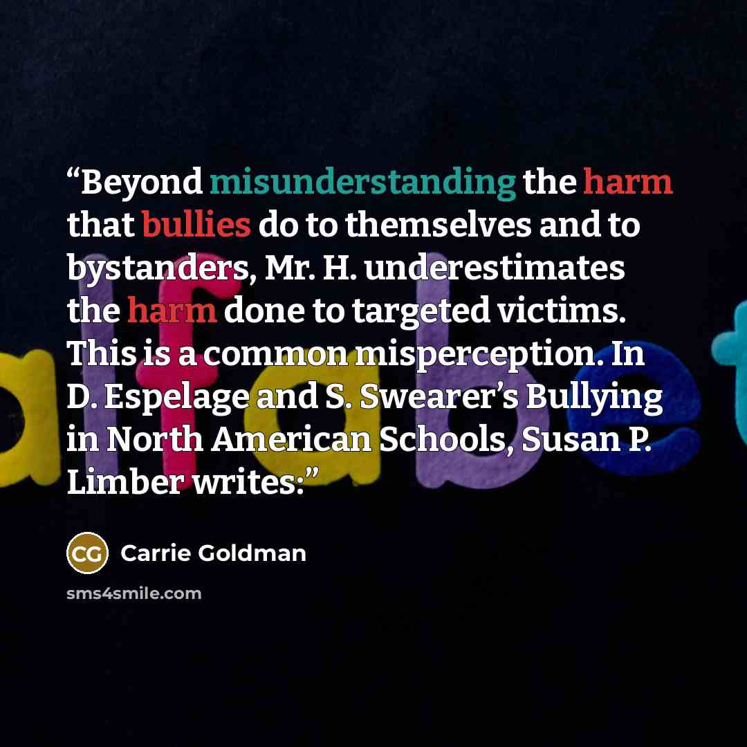 “Beyond misunderstanding the harm that bullies do to themselves and to bystanders, Mr. H. underestimates the harm done to targeted victims. This is a common misperception. In D. Espelage and S. Swearer’s Bullying in North American Schools, Susan P. Limber writes:” quote by Carrie Goldman
