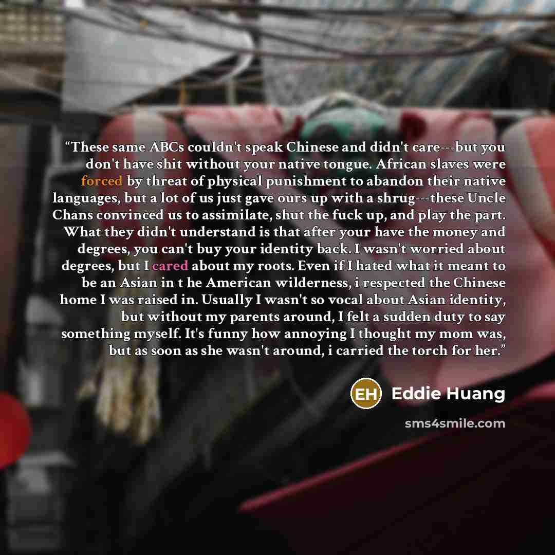 “These same ABCs couldn't speak Chinese and didn't care---but you don't have shit without your native tongue. African slaves were forced by threat of physical punishment to abandon their native languages, but a lot of us just gave ours up with a shrug---these Uncle Chans convinced us to assimilate…” quote by Eddie Huang
