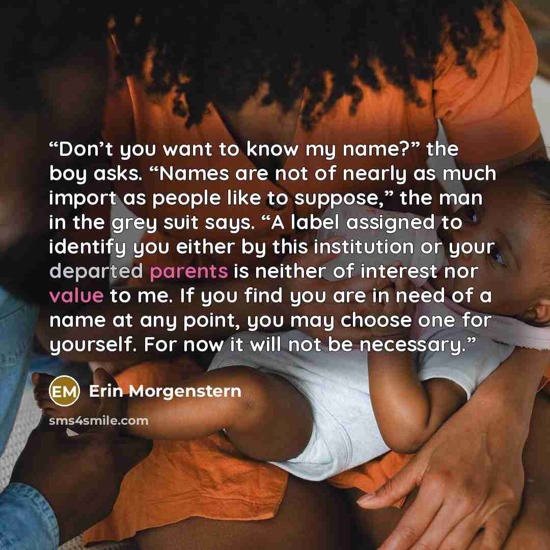“Don’t you want to know my name?” the boy asks. “Names are not of nearly as much import as people like to suppose,” the man in the grey suit says. “A label assigned to identify you either by this institution or your departed parents is neither of interest nor value to me. If you find you are in…” quote by Erin Morgenstern