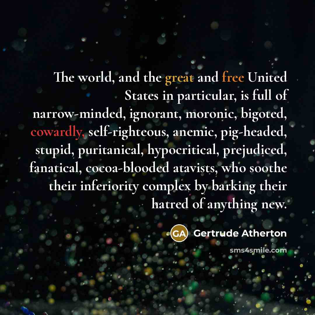“The world, and the great and free United States in particular, is full of narrow-minded, ignorant, moronic, bigoted, cowardly, self-righteous, anemic, pig-headed, stupid, puritanical, hypocritical, prejudiced, fanatical, cocoa-blooded atavists, who soothe their inferiority complex by barking their…” quote by Gertrude Atherton